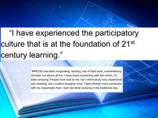 “I have experienced the participatory 
culture that is at the foundation of 21st 
century learning.” 
“#INF530 has been invigorating, exciting, lots of hard work, overwhelming 
at times, but above all fun. I have loved connecting with the cohort, it’s 
been amazing. People have said to me “isn’t online study very impersonal 
and isolating” but I couldn’t disagree more. I feel infinitely more connected 
with my classmates than I ever did while studying in the traditional way.” 
 