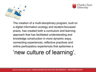 The creation of a multi-disciplinary program, built on 
a digital information ecology and student-focussed 
praxis, has created both a curriculum and learning 
approach that has facilitated understanding and 
knowledge construction in more dynamic ways, 
connecting experiences, reflective practices and 
online participatory experiences that epitomise a 
‘new culture of learning’. 
School of Informaton Studies: LEADING INFORMATION EDUCATION AND RESEARCH – EMPOWERING SOCIETY 
 
