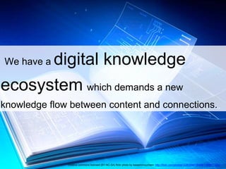 We have a digital knowledge 
ecosystem which demands a new 
knowledge flow between content and connections. 
creative commons licensed (BY-NC-SA) flickr photo by kassemmounhem: http://flickr.com/photos/122638947@N08/13889171653 
 