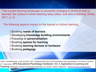 “The current learning landscape is constantly changing in terms of what is 
learned, the context in which learning takes place, and who is learning.”(Paas, 
2011, p. 2) 
The following aspects impact on the learner or his/her learning: 
oEvolving needs of learners 
oDeveloping knowledge building environments 
oFocusing on personalisation 
oEvolving spaces for learning 
oEvolving learning devices or hardware 
oEvolving pedagogy 
Paas, F Van Merrienboer, J and Van Gog, T 2011, ‘Designing instruction for the contemporary learning landscape’, in K R Harris, S Graham 
& T Urdan (eds.), APA Educational Psychology Handbook: Vol. 3. Application to Learning and 
Teaching, Washington: American Psychological Association, pp. 335-357, viewed 14 May 2012, http://ro.uow.edu.au/edupapers/374/ 
 
