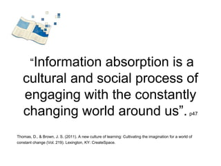 “Information absorption is a 
cultural and social process of 
engaging with the constantly 
changing world around us”. p47 
Thomas, D., & Brown, J. S. (2011). A new culture of learning: Cultivating the imagination for a world of 
constant change (Vol. 219). Lexington, KY: CreateSpace. 
 