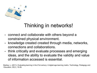 Thinking in networks! 
• connect and collaborate with others beyond a 
constrained physical environment. 
• knowledge created created through media, networks, 
connections and collaborations. 
• think critically and evaluate processes and emerging 
ideas, and the ability to evaluate the validity and value 
of information accessed is essential. 
Starkey, L. (2011). Evaluating learning in the 21st century: A digital age learning matrix. Technology, Pedagogy and 
Education, 20(1), 19-39. 
 