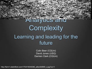 Analytics and
                              Complexity
               Learning and leading for the
                         future
                                         Colin Beer (CQUni)
                                         David Jones (USQ)
                                        Damien Clark (CQUni)



http://farm1.staticflickr.com/175/416049380_a6ec6d985f_z.jpg?zz=1
 