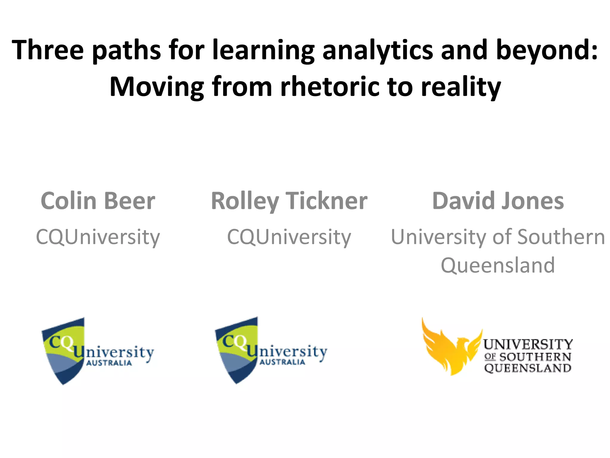 Three paths for learning analytics and beyond: 
Moving from rhetoric to reality 
Colin Beer 
CQUniversity 
David Jones 
University of Southern 
Queensland 
Rolley Tickner 
CQUniversity 
 