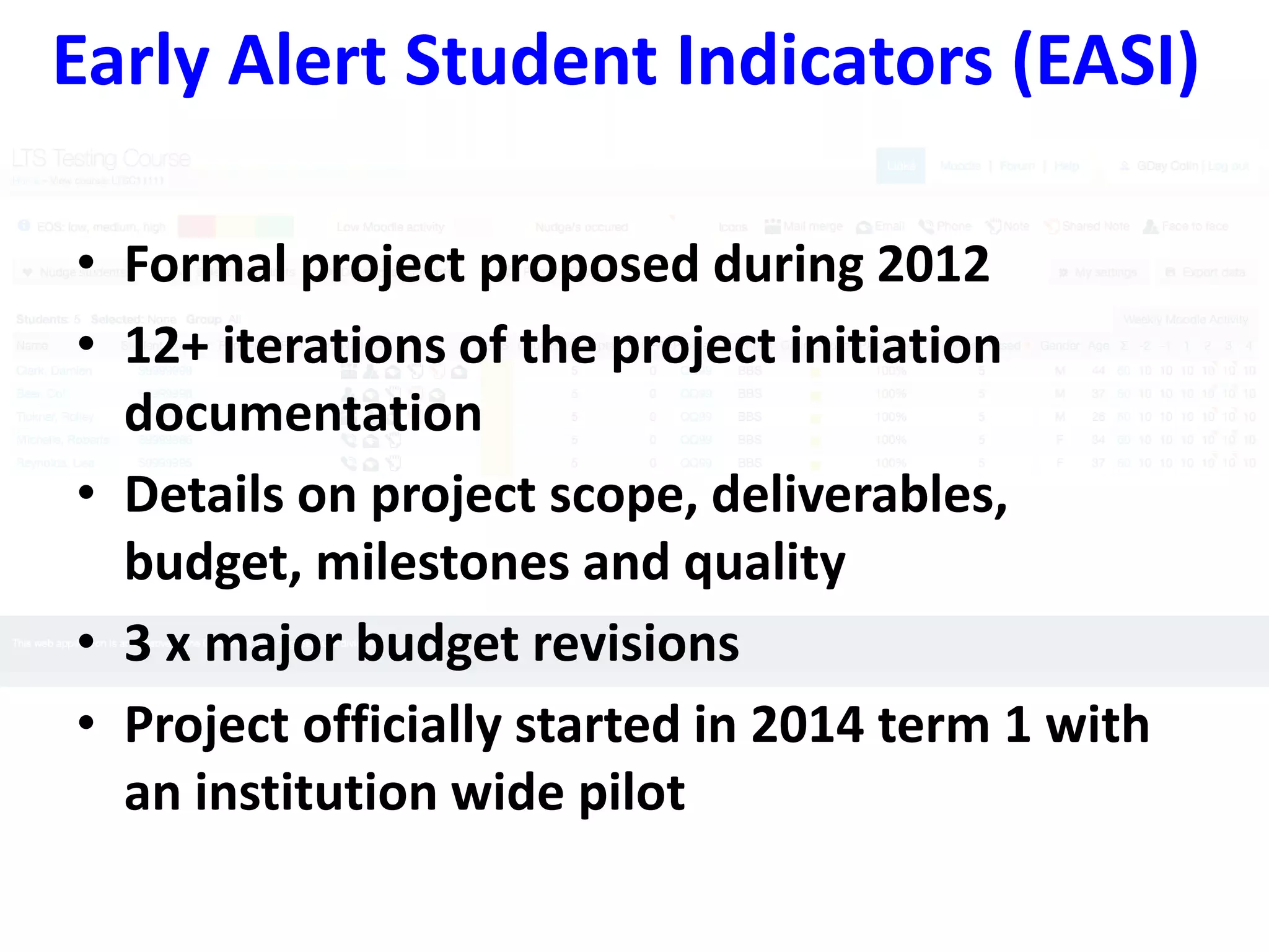 Early Alert Student Indicators (EASI) 
• Formal project proposed during 2012 
• 12+ iterations of the project initiation 
documentation 
• Details on project scope, deliverables, 
budget, milestones and quality 
• 3 x major budget revisions 
• Project officially started in 2014 term 1 with 
an institution wide pilot 
 