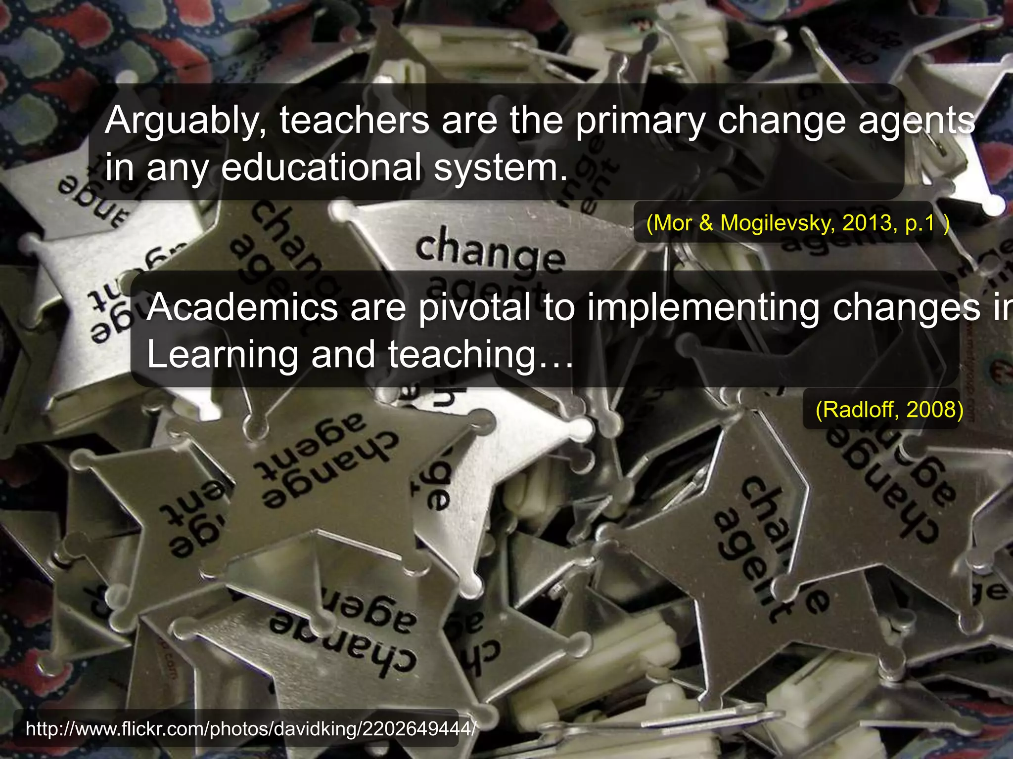 Arguably, teachers are the primary change agents 
in any educational system. 
(Mor & Mogilevsky, 2013, p.1 ) 
Academics are pivotal to implementing changes in 
Learning and teaching… 
http://www.flickr.com/photos/davidking/2202649444/ 
(Radloff, 2008) 
 