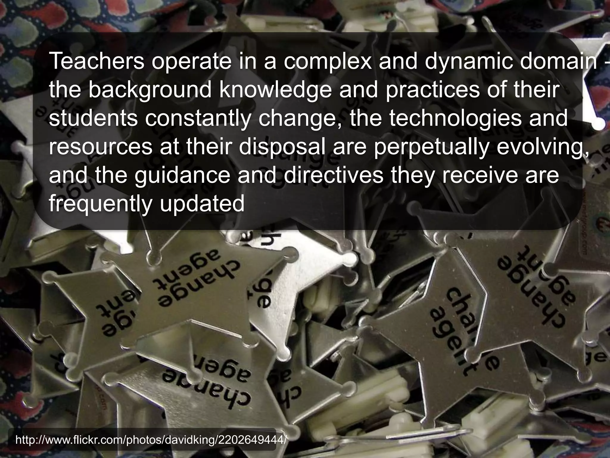 Teachers operate in a complex and dynamic domain – 
the background knowledge and practices of their 
students constantly change, the technologies and 
resources at their disposal are perpetually evolving, 
and the guidance and directives they receive are 
frequently updated 
http://www.flickr.com/photos/davidking/2202649444/ 
 