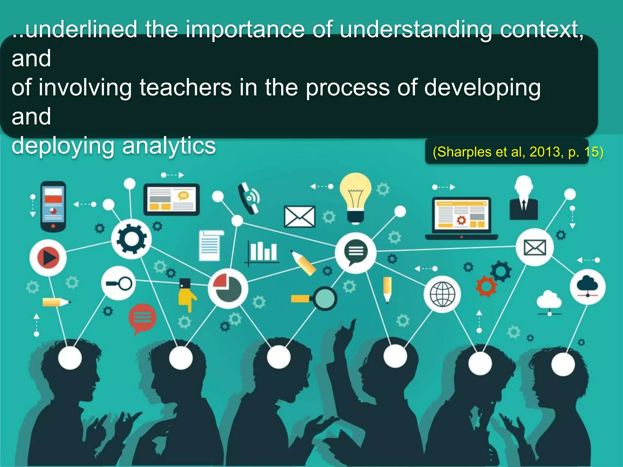 ..underlined the importance of understanding context, 
and 
of involving teachers in the process of developing 
and 
deploying analytics (Sharples et al, 2013, p. 15) 
 