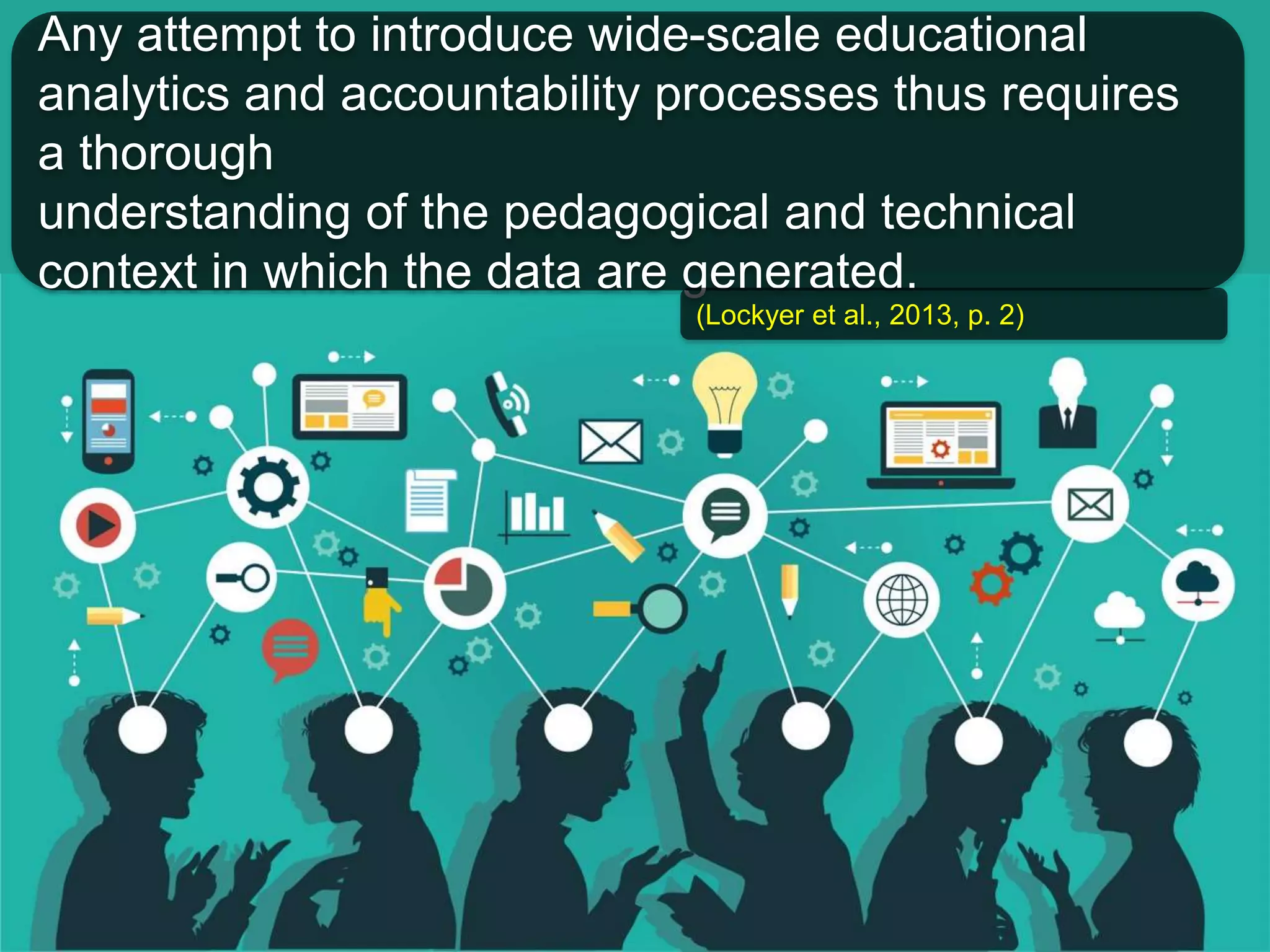Any attempt to introduce wide-scale educational 
analytics and accountability processes thus requires 
a thorough 
understanding of the pedagogical and technical 
context in which the data are generated. 
(Lockyer et al., 2013, p. 2) 
 