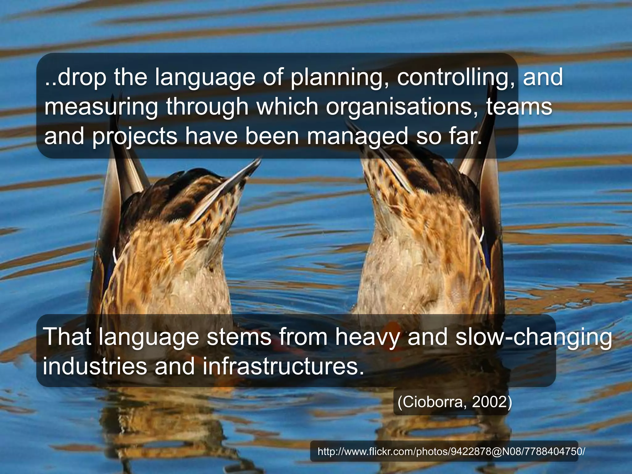 ..drop the language of planning, controlling, and 
measuring through which organisations, teams 
and projects have been managed so far. 
That language stems from heavy and slow-changing 
industries and infrastructures. 
(Cioborra, 2002) 
http://www.flickr.com/photos/9422878@N08/7788404750/ 
 