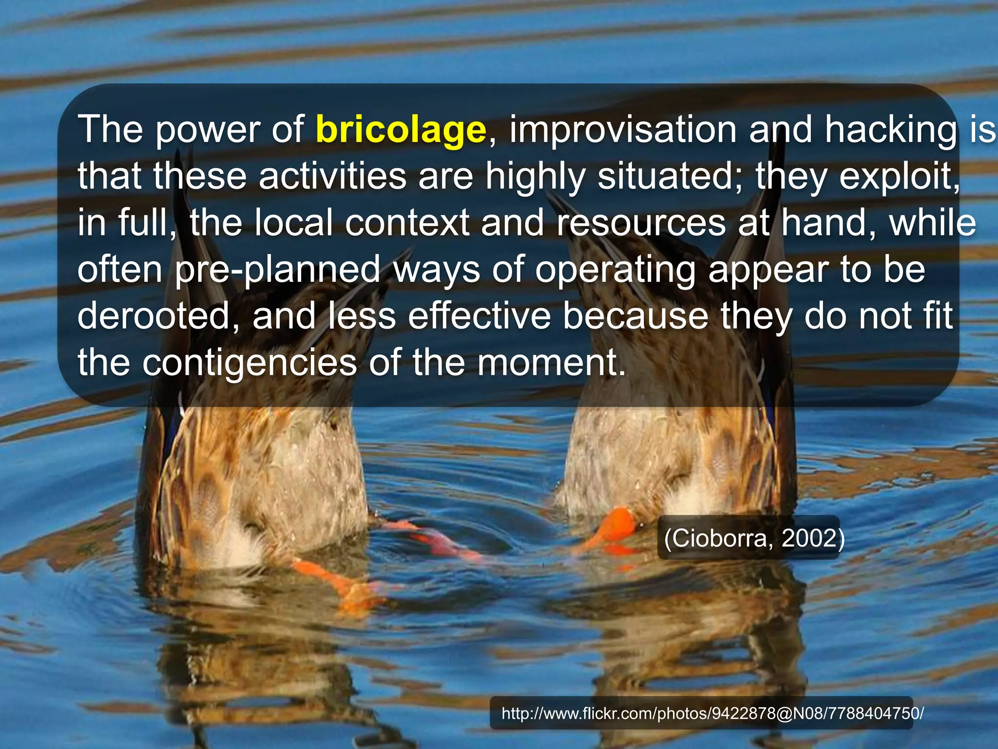 The power of bricolage, improvisation and hacking is 
that these activities are highly situated; they exploit, 
in full, the local context and resources at hand, while 
often pre-planned ways of operating appear to be 
derooted, and less effective because they do not fit 
the contigencies of the moment. 
(Cioborra, 2002) 
http://www.flickr.com/photos/9422878@N08/7788404750/ 
 