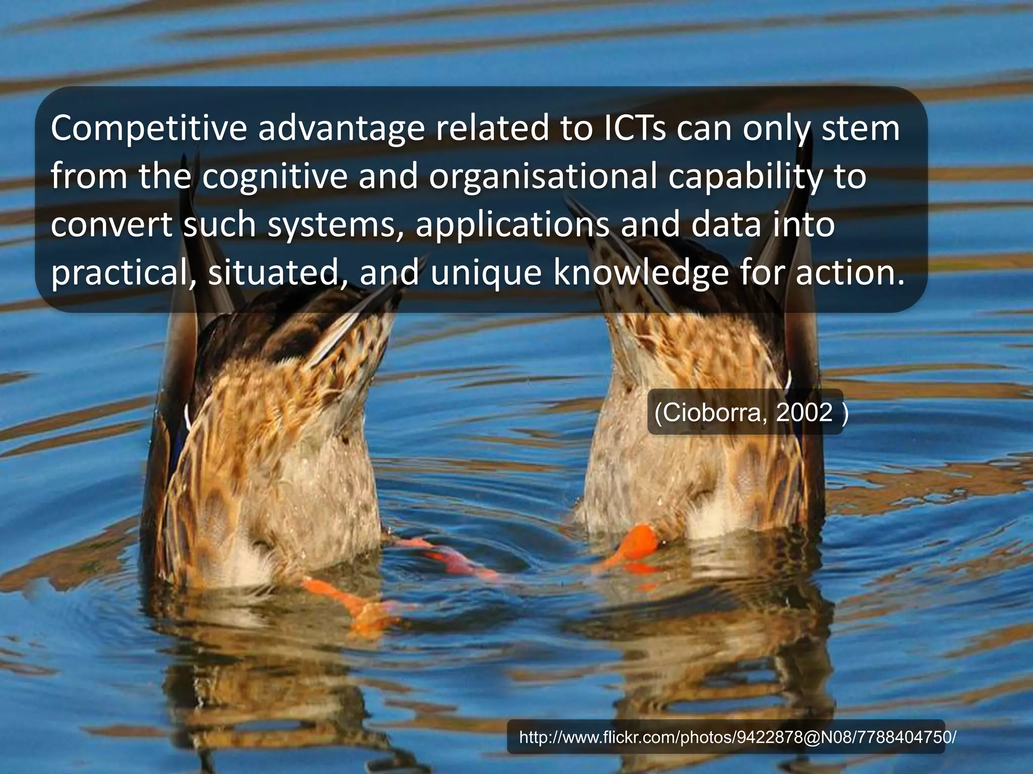Competitive advantage related to ICTs can only stem 
from the cognitive and organisational capability to 
convert such systems, applications and data into 
practical, situated, and unique knowledge for action. 
(Cioborra, 2002 ) 
http://www.flickr.com/photos/9422878@N08/7788404750/ 
 