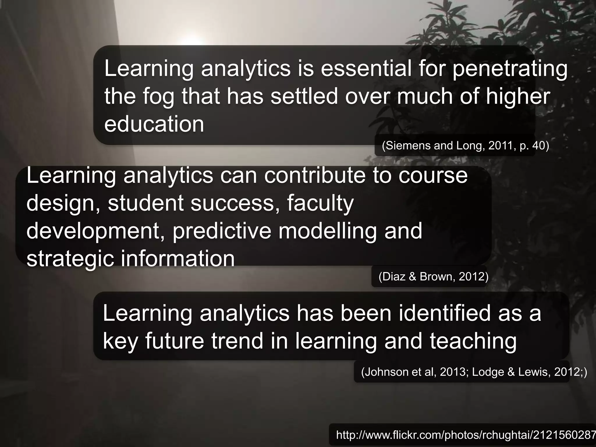 Learning analytics is essential for penetrating 
the fog that has settled over much of higher 
education 
(Siemens and Long, 2011, p. 40) 
Learning analytics can contribute to course 
design, student success, faculty 
development, predictive modelling and 
strategic information 
(Diaz & Brown, 2012) 
Learning analytics has been identified as a 
key future trend in learning and teaching 
(Johnson et al, 2013; Lodge & Lewis, 2012;) 
http://www.flickr.com/photos/rchughtai/2121560287/ 
 