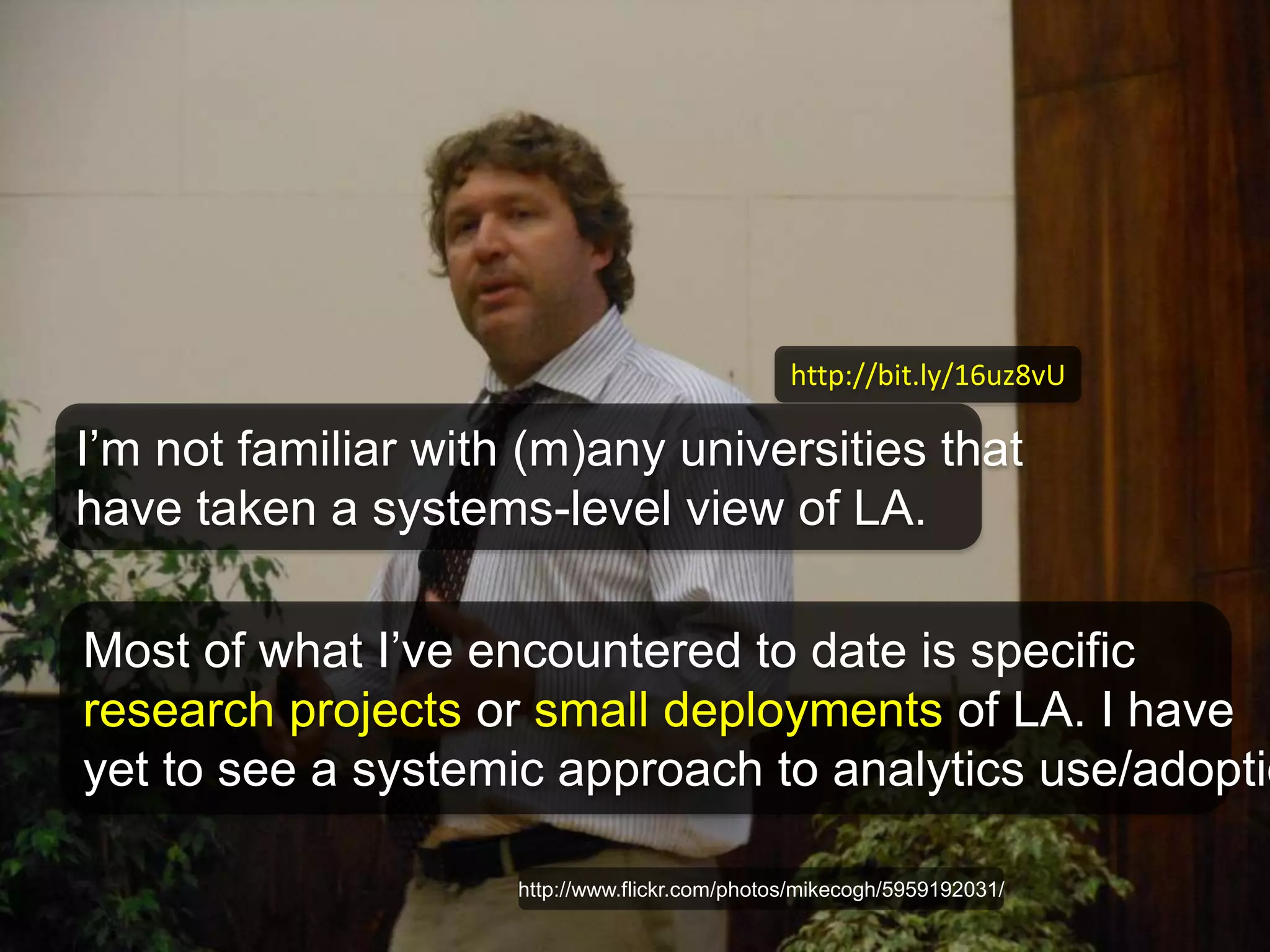 http://bit.ly/16uz8vU 
I’m not familiar with (m)any universities that 
have taken a systems-level view of LA. 
Most of what I’ve encountered to date is specific 
research projects or small deployments of LA. I have 
yet to see a systemic approach to analytics use/adoption 
http://www.flickr.com/photos/mikecogh/5959192031/ 
 