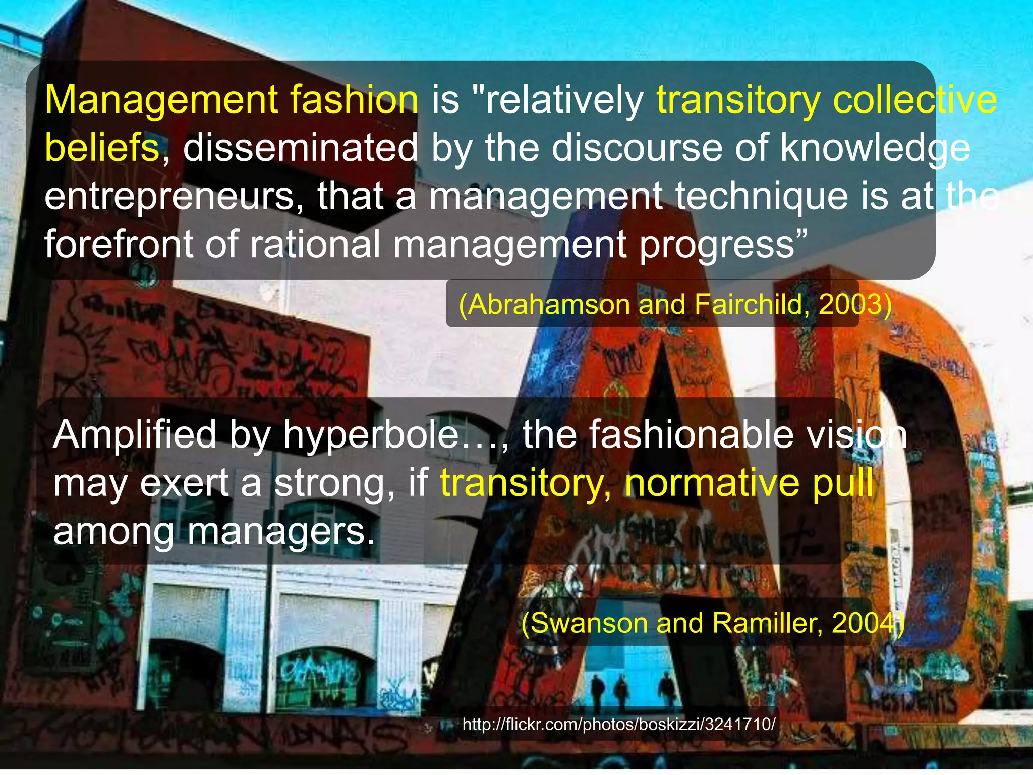 Management fashion is "relatively transitory collective 
beliefs, disseminated by the discourse of knowledge 
entrepreneurs, that a management technique is at the 
forefront of rational management progress” 
(Abrahamson and Fairchild, 2003) 
Amplified by hyperbole…, the fashionable vision 
may exert a strong, if transitory, normative pull 
among managers. 
(Swanson and Ramiller, 2004) 
http://flickr.com/photos/boskizzi/3241710/ 
http://flickr.com/photos/boskizzi/3241710/ 
 