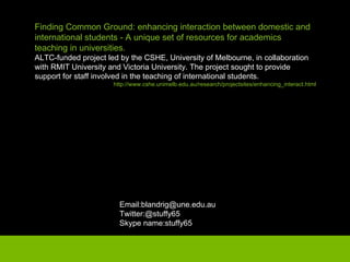 Finding Common Ground: enhancing interaction between domestic and international students - A unique set of resources for academics teaching in universities. ALTC-funded project led by the CSHE, University of Melbourne, in collaboration with RMIT University and Victoria University. The project sought to provide support for staff involved in the teaching of international students. http://www.cshe.unimelb.edu.au/research/projectsites/enhancing_interact.html Email:blandrig@une.edu.au Twitter:@stuffy65 Skype name:stuffy65 