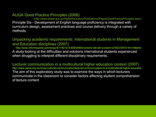 AUQA Good Practice Principles (2008) (http://www.deewr.gov.au/HigherEducation/Publications/Pages/GoodPracticePrinciples.aspx) Principle Six - Development of English language proficiency is integrated with curriculum design, assessment practices and course delivery through a variety of methods. Unpacking academic requirements: international students in Management and Education disciplines (2007) http://www.informaworld.com/smpp/611901014-60834963/content~db=all~content=a795272970~frm=titlelink A study looking at the difficulties and solutions international students experienced when struggling to interpret different disciplinary requirements. Lecturer communication in a multicultural higher education context (2007) http://www.isana.org.au/cross-cultural-communication/lecturer-communication-in-a-multicultural-higher-education-context.html The aim of this exploratory study was to examine the ways in which lecturers communicate in the classroom to consider factors affecting student comprehension of lecture content . 