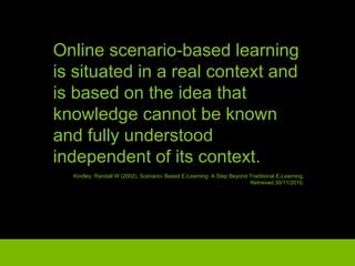 Online scenario-based learning is situated in a real context and is based on the idea that knowledge cannot be known and fully understood independent of its context. Kindley, Randall W (2002), Scenario- Based E-Learning: A Step Beyond Traditional E-Learning, Retrieved 30/11/2010 . 