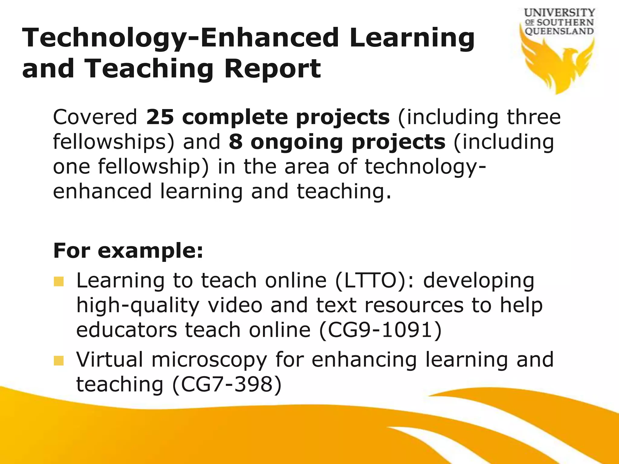 Technology-Enhanced Learning
and Teaching Report
 Covered 25 complete projects (including three
 fellowships) and 8 ongoing projects (including
 one fellowship) in the area of technology-
 enhanced learning and teaching.

 For example:
  Learning to teach online (LTTO): developing
   high-quality video and text resources to help
   educators teach online (CG9-1091)
  Virtual microscopy for enhancing learning and
   teaching (CG7-398)
 