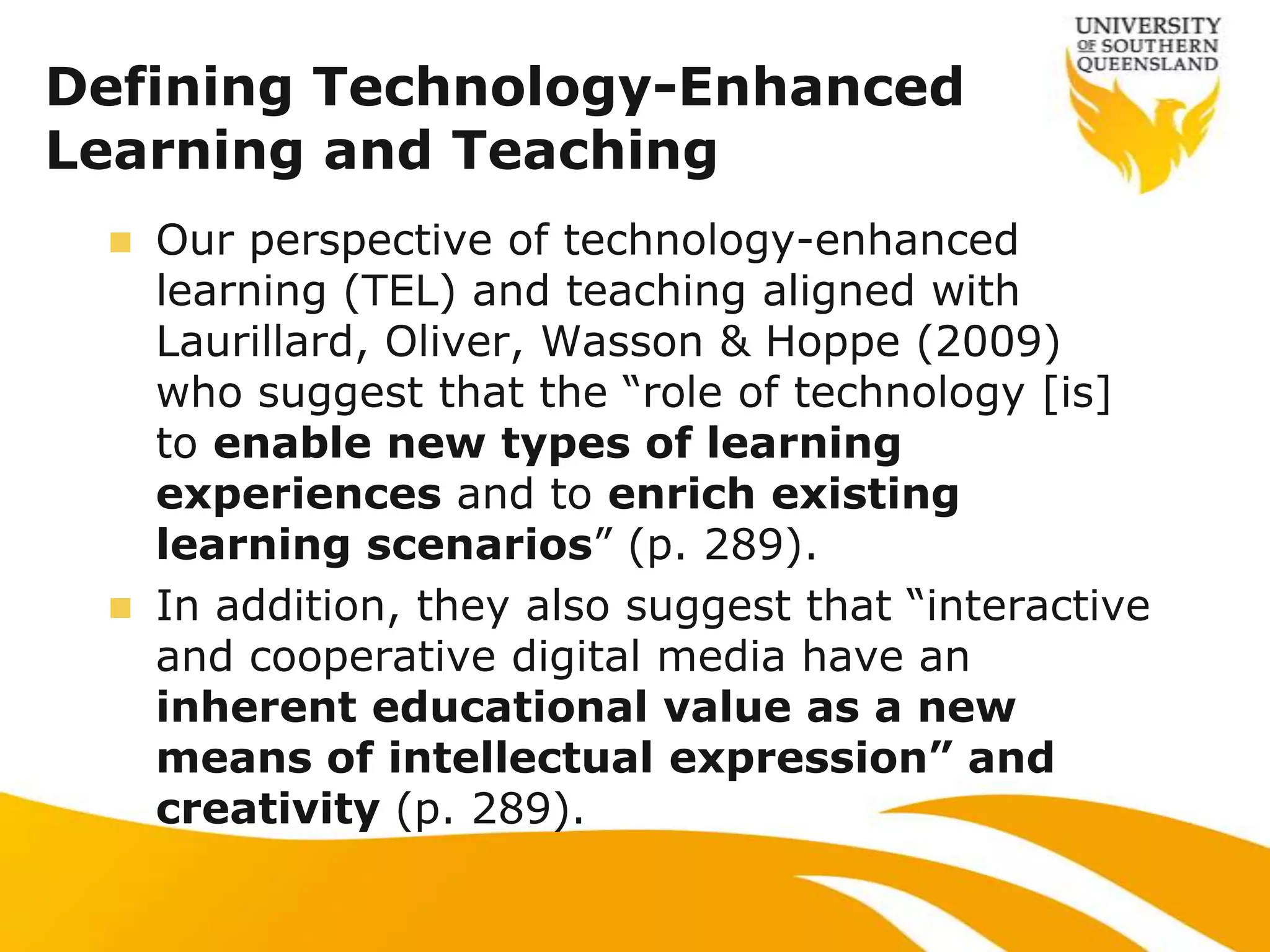 Defining Technology-Enhanced
Learning and Teaching
  Our perspective of technology-enhanced
   learning (TEL) and teaching aligned with
   Laurillard, Oliver, Wasson & Hoppe (2009)
   who suggest that the “role of technology [is]
   to enable new types of learning
   experiences and to enrich existing
   learning scenarios” (p. 289).
  In addition, they also suggest that “interactive
   and cooperative digital media have an
   inherent educational value as a new
   means of intellectual expression” and
   creativity (p. 289).
 