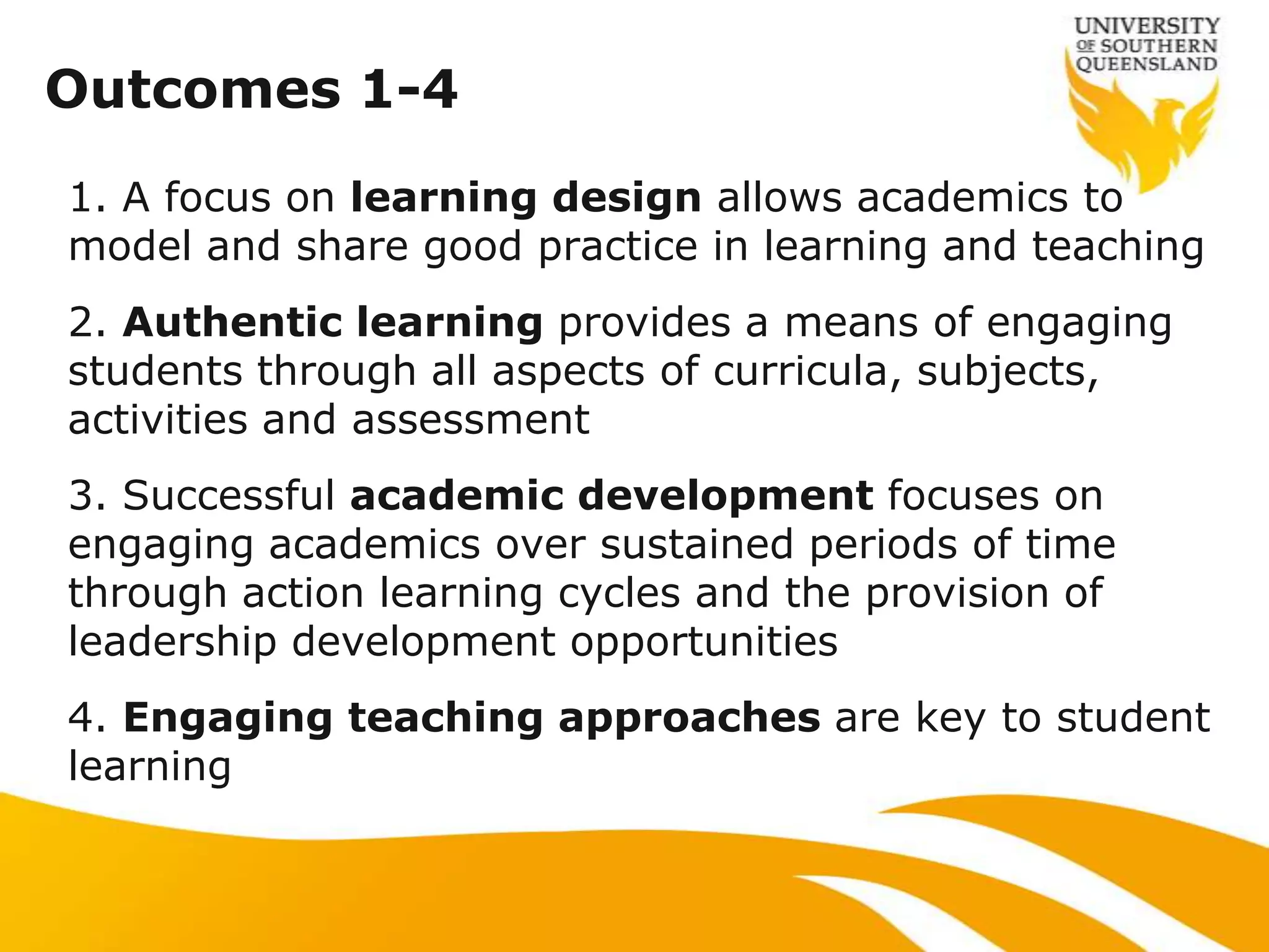 Outcomes 1-4
1. A focus on learning design allows academics to
model and share good practice in learning and teaching
2. Authentic learning provides a means of engaging
students through all aspects of curricula, subjects,
activities and assessment
3. Successful academic development focuses on
engaging academics over sustained periods of time
through action learning cycles and the provision of
leadership development opportunities
4. Engaging teaching approaches are key to student
learning
 