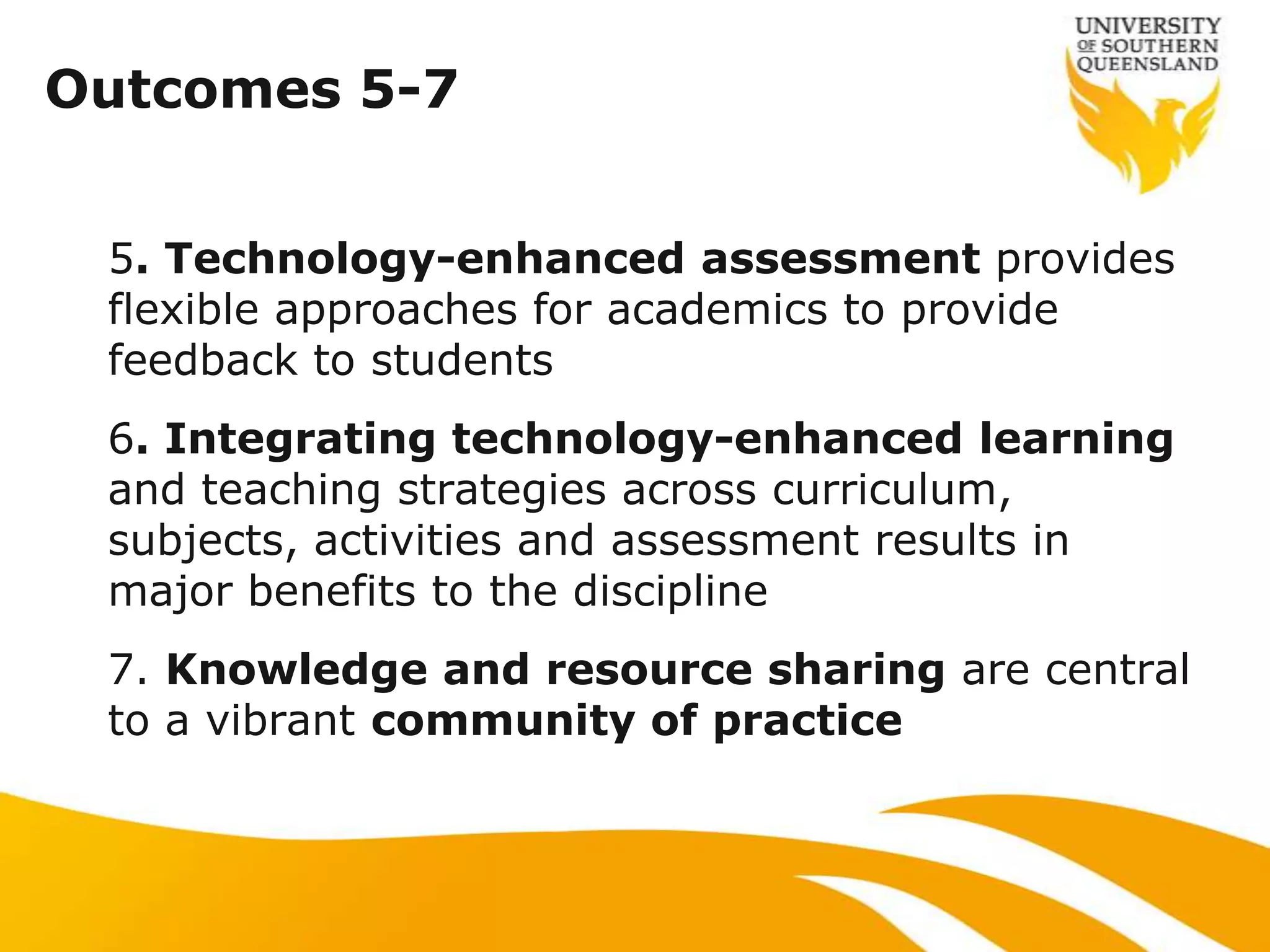 Outcomes 5-7


 5. Technology-enhanced assessment provides
 flexible approaches for academics to provide
 feedback to students
 6. Integrating technology-enhanced learning
 and teaching strategies across curriculum,
 subjects, activities and assessment results in
 major benefits to the discipline
 7. Knowledge and resource sharing are central
 to a vibrant community of practice
 