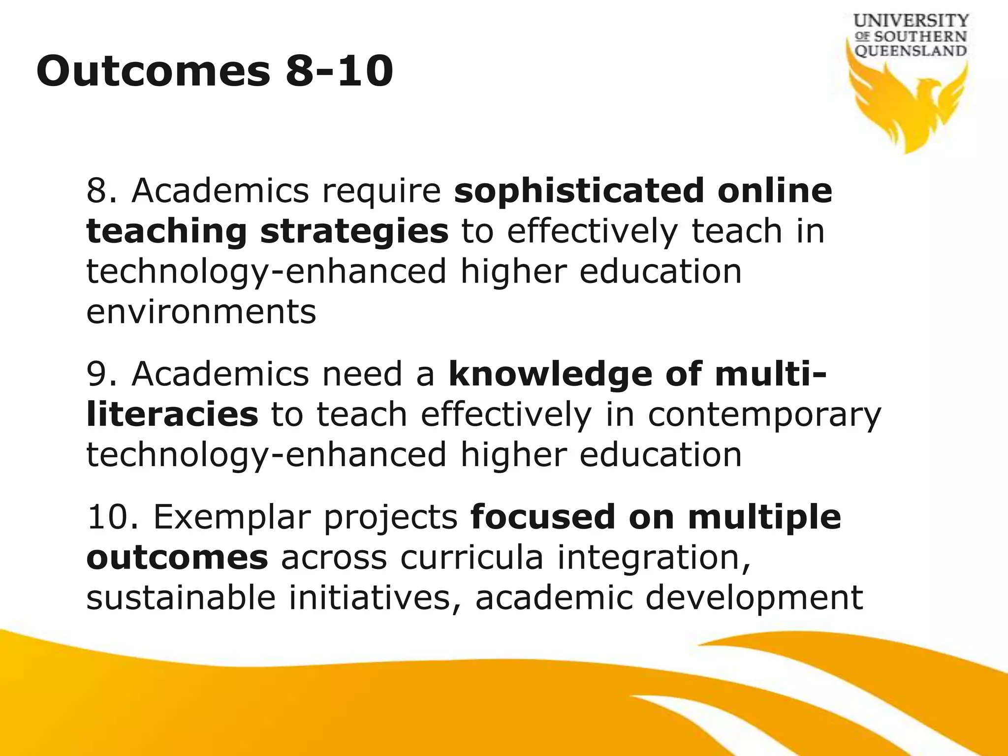 Outcomes 8-10

 8. Academics require sophisticated online
 teaching strategies to effectively teach in
 technology-enhanced higher education
 environments
 9. Academics need a knowledge of multi-
 literacies to teach effectively in contemporary
 technology-enhanced higher education
 10. Exemplar projects focused on multiple
 outcomes across curricula integration,
 sustainable initiatives, academic development
 