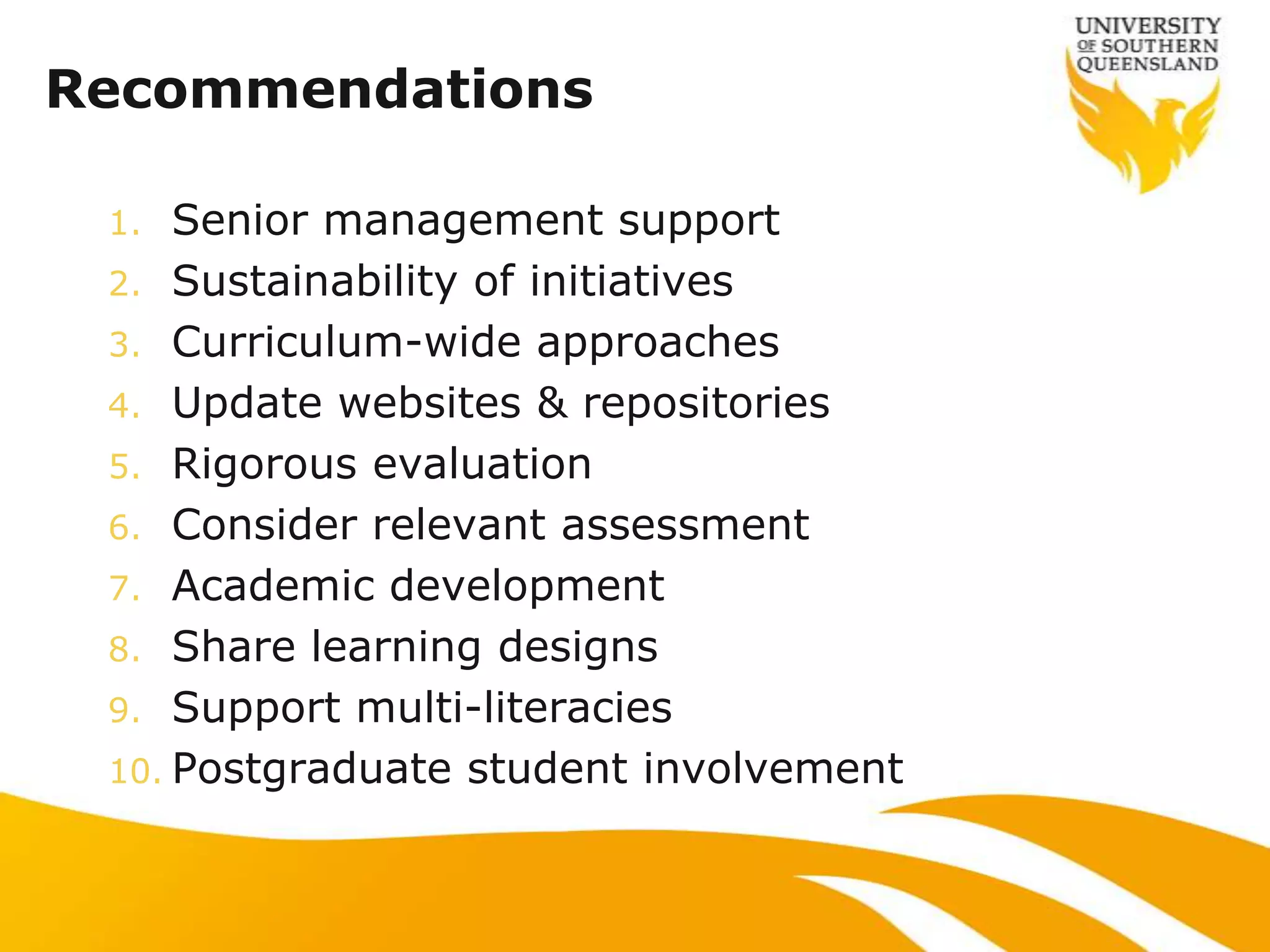 Recommendations

 1.  Senior management support
 2. Sustainability of initiatives
 3. Curriculum-wide approaches
 4. Update websites & repositories
 5. Rigorous evaluation
 6. Consider relevant assessment
 7. Academic development
 8. Share learning designs
 9. Support multi-literacies
 10. Postgraduate student involvement
 