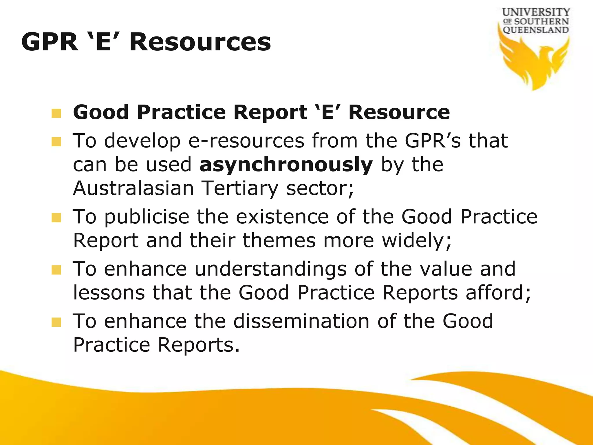 GPR ‘E’ Resources

     Good Practice Report ‘E’ Resource
     To develop e-resources from the GPR‟s that
      can be used asynchronously by the
      Australasian Tertiary sector;
     To publicise the existence of the Good Practice
      Report and their themes more widely;
     To enhance understandings of the value and
      lessons that the Good Practice Reports afford;
     To enhance the dissemination of the Good
      Practice Reports.
 