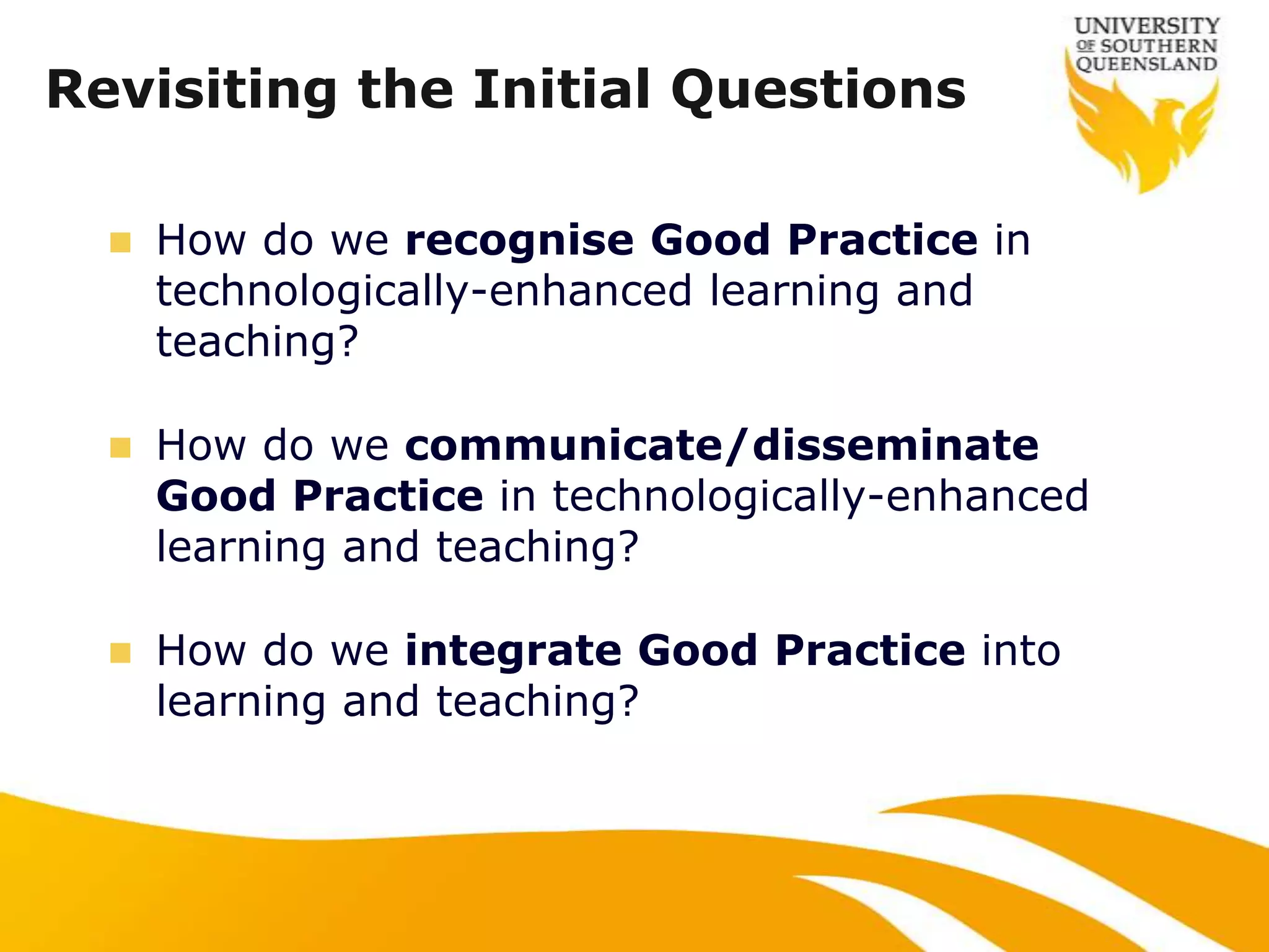 Revisiting the Initial Questions

     How do we recognise Good Practice in
      technologically-enhanced learning and
      teaching?

     How do we communicate/disseminate
      Good Practice in technologically-enhanced
      learning and teaching?

     How do we integrate Good Practice into
      learning and teaching?
 