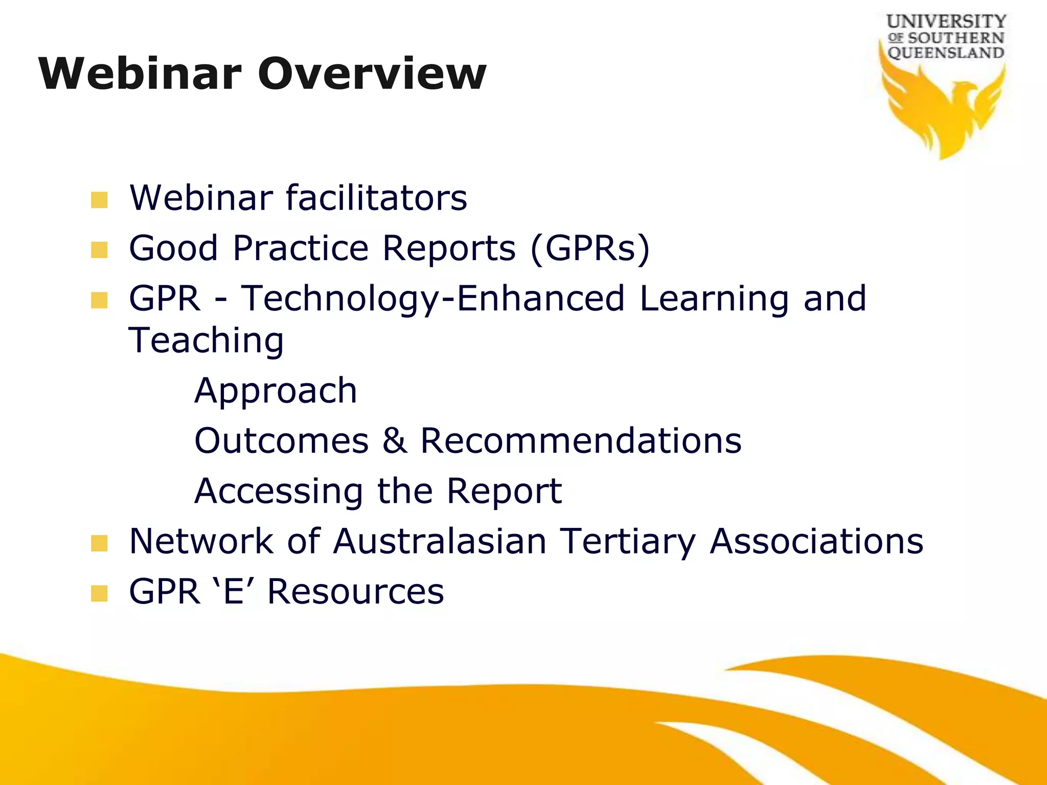 Webinar Overview

    Webinar facilitators
    Good Practice Reports (GPRs)
    GPR - Technology-Enhanced Learning and
     Teaching
        Approach
        Outcomes & Recommendations
        Accessing the Report
    Network of Australasian Tertiary Associations
    GPR „E‟ Resources
 