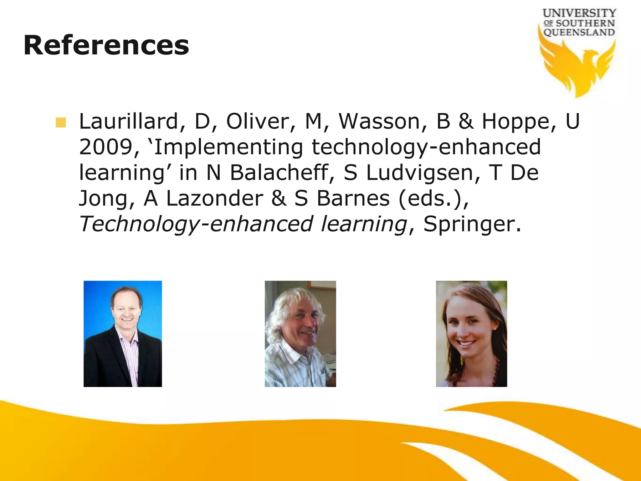 References

    Laurillard, D, Oliver, M, Wasson, B & Hoppe, U
     2009, „Implementing technology-enhanced
     learning‟ in N Balacheff, S Ludvigsen, T De
     Jong, A Lazonder & S Barnes (eds.),
     Technology-enhanced learning, Springer.
 