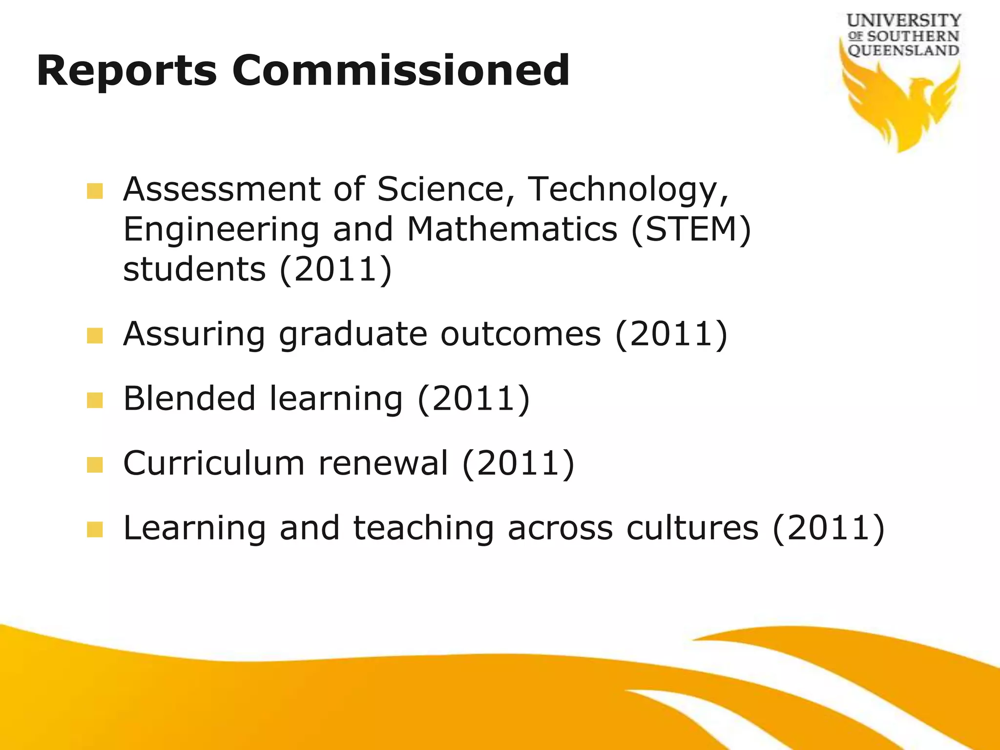 Reports Commissioned

    Assessment of Science, Technology,
     Engineering and Mathematics (STEM)
     students (2011)
    Assuring graduate outcomes (2011)
    Blended learning (2011)
    Curriculum renewal (2011)
    Learning and teaching across cultures (2011)
 