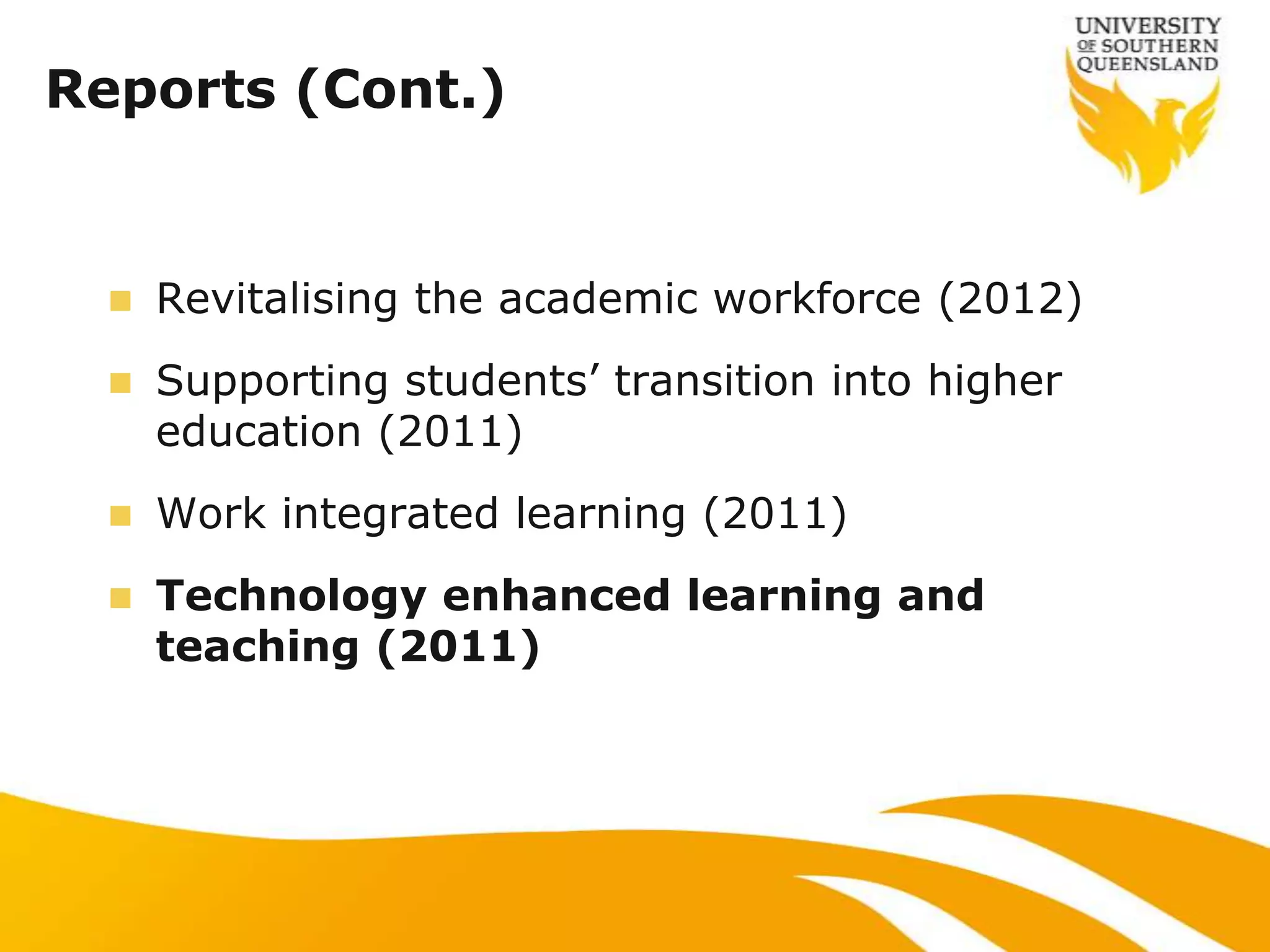 Reports (Cont.)


     Revitalising the academic workforce (2012)
     Supporting students‟ transition into higher
      education (2011)
     Work integrated learning (2011)
     Technology enhanced learning and
      teaching (2011)
 
