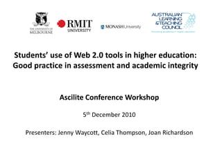 Students’ use of Web 2.0 tools in higher education:
Good practice in assessment and academic integrity


              Ascilite Conference Workshop

                      5th December 2010

   Presenters: Jenny Waycott, Celia Thompson, Joan Richardson
 