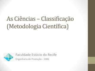 As Ciências – Classificação
(Metodologia Científica)



   Faculdade Estácio do Recife
   Engenharia de Produção - 1006
 