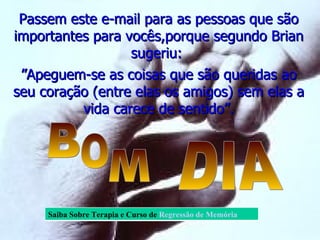 Passem este e-mail para as pessoas que são importantes para vocês,porque segundo Brian sugeriu:  ” Apeguem-se as coisas que são queridas ao seu coração (entre elas os amigos) sem elas a vida carece de sentido”. B O M DIA Saiba Sobre Terapia e Curso de   Regressão de Memória  