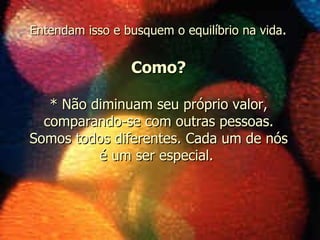 * Não diminuam seu próprio valor, comparando-se com outras pessoas. Somos todos diferentes. Cada um de nós é um ser especial.  Como? Entendam isso e busquem o equilíbrio na vida . 