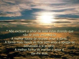 * Não excluam o amor de suas vidas dizendo que não se pode encontrá-lo. A melhor forma de receber amor é dá-lo.  A forma mais rápida de ficar sem amor é apegar-se demasiado a si próprio.  A melhor forma de manter o amor é  dar-lhe asas. 