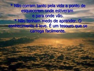 * Não corram tanto pela vida a ponto de esquecerem onde estiveram  e para onde vão. * Não tenham medo de aprender. O conhecimento é leve. É um tesouro que se carrega facilmente. 