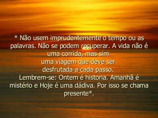 * Não usem imprudentemente o tempo ou as palavras. Não se podem recuperar. A vida não é uma corrida, mas sim  uma viagem que deve ser  desfrutada a cada passo.  Lembrem-se: Ontem é historia. Amanhã é mistério e Hoje é uma dádiva. Por isso se chama presente*. 