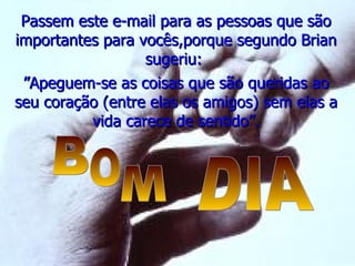 Passem este e-mail para as pessoas que são importantes para vocês,porque segundo Brian sugeriu:  ” Apeguem-se as coisas que são queridas ao seu coração (entre elas os amigos) sem elas a vida carece de sentido”. B O M DIA 