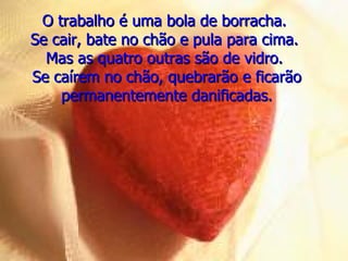 O trabalho é uma bola de borracha.  Se cair, bate no chão e pula para cima.  Mas as quatro outras são de vidro.  Se caírem no chão, quebrarão e ficarão permanentemente danificadas. 