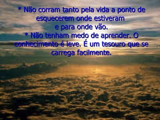 * Não corram tanto pela vida a ponto de esquecerem onde estiveram  e para onde vão. * Não tenham medo de aprender. O conhecimento é leve. É um tesouro que se carrega facilmente. 