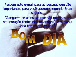 Passem este e-mail para as pessoas que são importantes para vocês,porque segundo Brian sugeriu:  ” Apeguem-se as coisas que são queridas ao seu coração (entre elas os amigos) sem elas a vida carece de sentido”. B O M DIA 