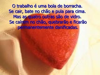 O trabalho é uma bola de borracha.  Se cair, bate no chão e pula para cima.  Mas as quatro outras são de vidro.  Se caírem no chão, quebrarão e ficarão permanentemente danificadas. 