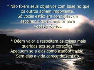 * Não fixem seus objetivos com base no que os outros acham importante.  Só vocês estão em condições de  escolher o que é melhor para  vocês próprios. * Dêem valor e respeitem as coisas mais queridas aos seus corações.  Apeguem-se a elas como a própria vida.  Sem elas a vida carece de sentido. 