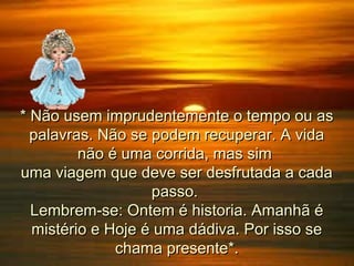 * Não usem imprudentemente o tempo ou as
palavras. Não se podem recuperar. A vida
não é uma corrida, mas sim
uma viagem que deve ser desfrutada a cada
passo.
Lembrem-se: Ontem é historia. Amanhã é
mistério e Hoje é uma dádiva. Por isso se
chama presente*.

 