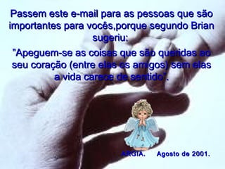Passem este e-mail para as pessoas que são
importantes para vocês,porque segundo Brian
sugeriu:
”Apeguem-se as coisas que são queridas ao
seu coração (entre elas os amigos) sem elas
a vida carece de sentido”.

ARGIA.

Agosto de 2001.

 