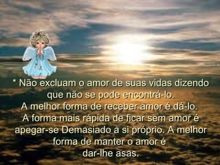 * Não excluam o amor de suas vidas dizendo
que não se pode encontrá-lo.
A melhor forma de receber amor é dá-lo.
A forma mais rápida de ficar sem amor é
apegar-se Demasiado a si próprio. A melhor
forma de manter o amor é
dar-lhe asas.

 